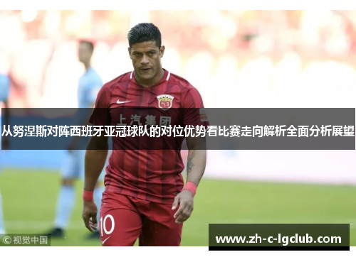 从努涅斯对阵西班牙亚冠球队的对位优势看比赛走向解析全面分析展望 从努涅斯对阵西班牙亚冠球队的对位优势看比赛走向解析全面分析展望
