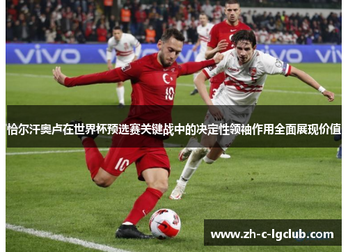恰尔汗奥卢在世界杯预选赛关键战中的决定性领袖作用全面展现价值 恰尔汗奥卢在世界杯预选赛关键战中的决定性领袖作用全面展现价值