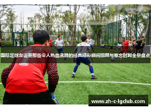 国际足球友谊赛那些令人热血沸腾的经典精彩瞬间回顾与难忘时刻全景盘点 国际足球友谊赛那些令人热血沸腾的经典精彩瞬间回顾与难忘时刻全景盘点