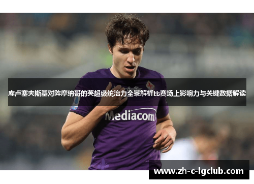 库卢塞夫斯基对阵摩纳哥的英超级统治力全景解析比赛场上影响力与关键数据解读 库卢塞夫斯基对阵摩纳哥的英超级统治力全景解析比赛场上影响力与关键数据解读
