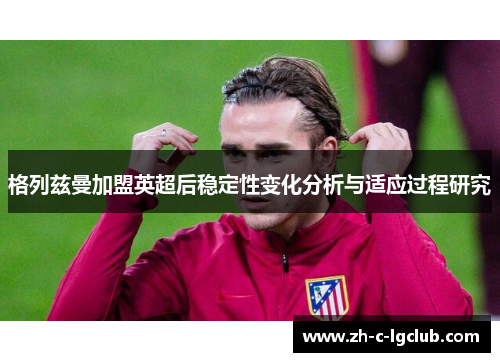 格列兹曼加盟英超后稳定性变化分析与适应过程研究 格列兹曼加盟英超后稳定性变化分析与适应过程研究