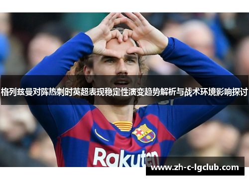 格列兹曼对阵热刺时英超表现稳定性演变趋势解析与战术环境影响探讨 格列兹曼对阵热刺时英超表现稳定性演变趋势解析与战术环境影响探讨