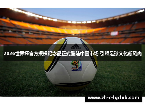 2026世界杯官方授权纪念品正式登陆中国市场 引领足球文化新风尚 2026世界杯官方授权纪念品正式登陆中国市场 引领足球文化新风尚