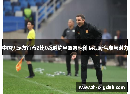 中国男足友谊赛2比0战胜约旦取得胜利 展现新气象与潜力 中国男足友谊赛2比0战胜约旦取得胜利 展现新气象与潜力
