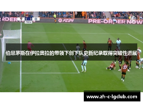 伯恩茅斯在伊拉奥拉的带领下创下队史新纪录取得突破性进展 伯恩茅斯在伊拉奥拉的带领下创下队史新纪录取得突破性进展