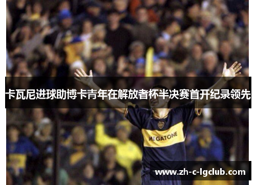 卡瓦尼进球助博卡青年在解放者杯半决赛首开纪录领先 卡瓦尼进球助博卡青年在解放者杯半决赛首开纪录领先