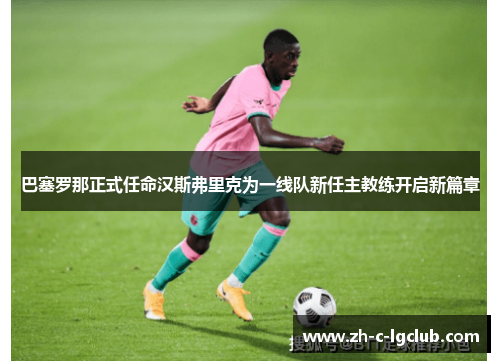 巴塞罗那正式任命汉斯弗里克为一线队新任主教练开启新篇章 巴塞罗那正式任命汉斯弗里克为一线队新任主教练开启新篇章