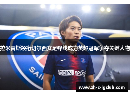 拉米雷斯领衔切尔西女足锋线成为英超冠军争夺关键人物 拉米雷斯领衔切尔西女足锋线成为英超冠军争夺关键人物