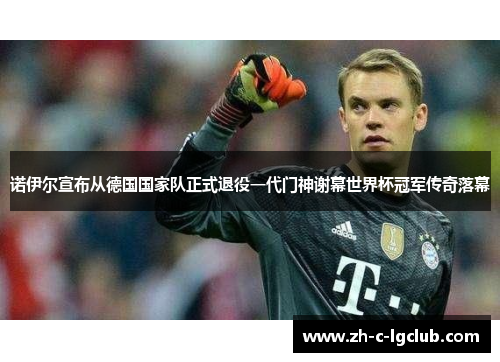 诺伊尔宣布从德国国家队正式退役一代门神谢幕世界杯冠军传奇落幕