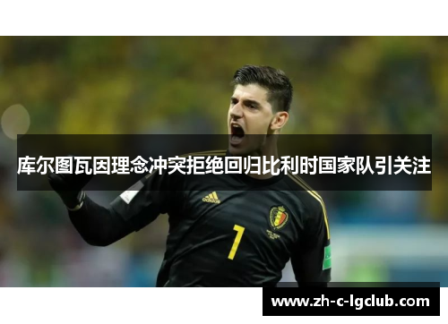 库尔图瓦因理念冲突拒绝回归比利时国家队引关注 库尔图瓦因理念冲突拒绝回归比利时国家队引关注